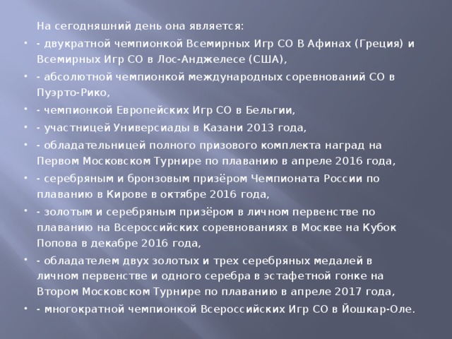 На сегодняшний день она является: - двукратной чемпионкой Всемирных Игр СО В Афинах (Греция) и Всемирных Игр СО в Лос-Анджелесе (США), - абсолютной чемпионкой международных соревнований СО в Пуэрто-Рико, - чемпионкой Европейских Игр СО в Бельгии, - участницей Универсиады в Казани 2013 года, - обладательницей полного призового комплекта наград на Первом Московском Турнире по плаванию в апреле 2016 года, - серебряным и бронзовым призёром Чемпионата России по плаванию в Кирове в октябре 2016 года, - золотым и серебряным призёром в личном первенстве по плаванию на Всероссийских соревнованиях в Москве на Кубок Попова в декабре 2016 года, - обладателем двух золотых и трех серебряных медалей в личном первенстве и одного серебра в эстафетной гонке на Втором Московском Турнире по плаванию в апреле 2017 года, - многократной чемпионкой Всероссийских Игр СО в Йошкар-Оле. 