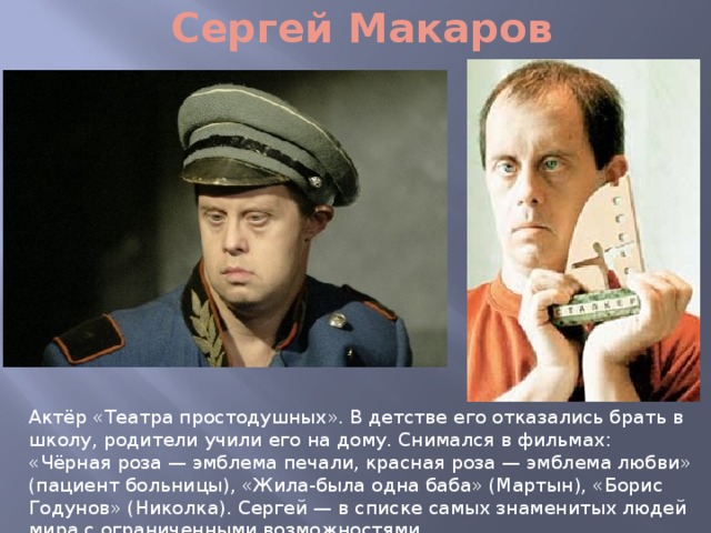 Сергей Макаров Актёр «Театра простодушных». В детстве его отказались брать в школу, родители учили его на дому. Снимался в фильмах: «Чёрная роза — эмблема печали, красная роза — эмблема любви» (пациент больницы), «Жила-была одна баба» (Мартын), «Борис Годунов» (Николка). Сергей — в списке самых знаменитых людей мира с ограниченными возможностями. 