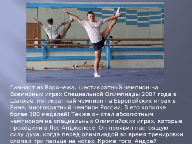 Гимнаст из Воронежа, шестикратный чемпион на Всемирных играх Специальной Олимпиады 2007 года в Шанхае, пятикратный чемпион на Европейских играх в Риме, многократный чемпион России. В его копилке более 100 медалей! Также он стал абсолютным чемпионом на специальных Олимпийских играх, которые проходили в Лос-Анджелесе. Он проявил настоящую силу духа, когда перед олимпиадой во время тренировки сломал три пальца на ногах. Кроме того, Андрей увлекается велоспортом и неоднократно участвовал в велопробегах. 