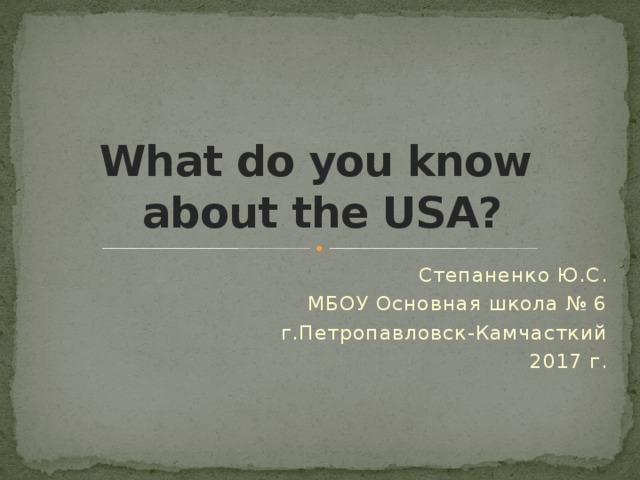 What do you know  about the USA? Степаненко Ю.С. МБОУ Основная школа № 6 г.Петропавловск-Камчасткий 2017 г. 