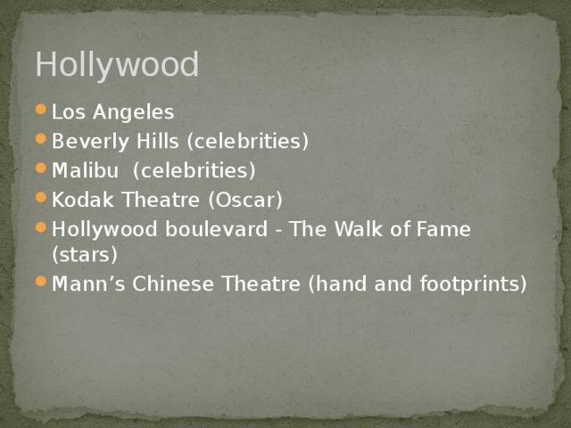 Hollywood Los Angeles Beverly Hills (celebrities) Malibu (celebrities) Kodak Theatre (Oscar) Hollywood boulevard - The Walk of Fame (stars) Mann’s Chinese Theatre (hand and footprints) 