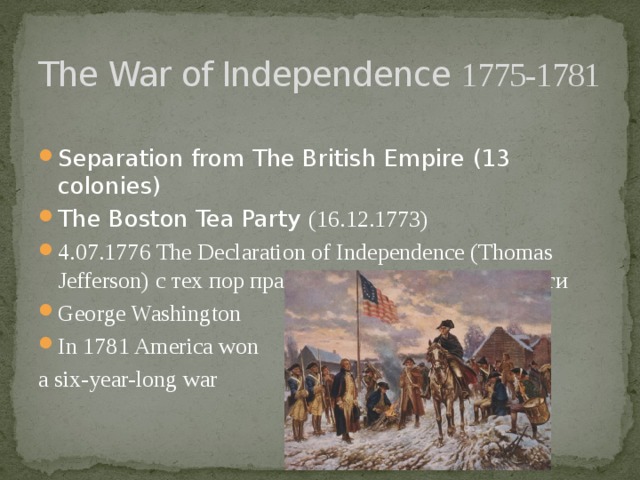 The War of Independence 1775-1781 Separation from The British Empire (13 colonies) The Boston Tea Party (16.12.1773) 4.07.1776 The Declaration of Independence (Thomas Jefferson) с тех пор празднуют День Независимости George Washington In 1781 America won a six-year-long war 