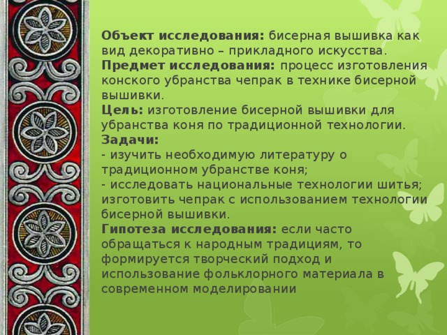 Объект исследования: бисерная вышивка как вид декоративно – прикладного искусства.  Предмет исследования: процесс изготовления конского убранства чепрак в технике бисерной вышивки.  Цель: изготовление бисерной вышивки для убранства коня по традиционной технологии.  Задачи:   - изучить необходимую литературу о традиционном убранстве коня;  - исследовать национальные технологии шитья;  изготовить чепрак с использованием технологии бисерной вышивки.  Гипотеза исследования: если часто обращаться к народным традициям, то формируется творческий подход и использование фольклорного материала в современном моделировании 