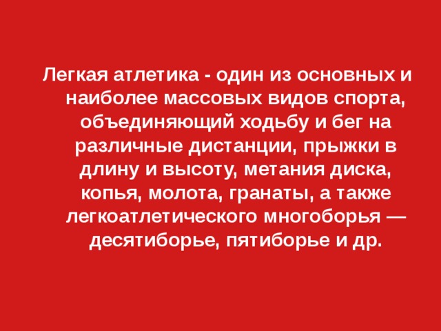 Легкая атлетика - один из основных и наиболее массовых видов спорта, объединяющий ходьбу и бег на различные дистанции, прыжки в длину и высоту, метания диска, копья, молота, гранаты, а также легкоатлетического многоборья — десятиборье, пятиборье и др. 