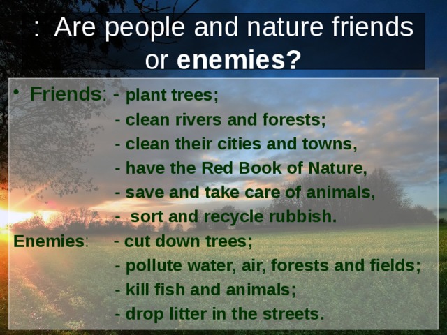 : Are people and nature friends or enemies? Friends : - plant trees;  - clean rivers and forests;  - clean their cities and towns,  - have the Red Book of Nature,  - save and take care of animals,  - sort and recycle rubbish. Enemies : - cut down trees;  - pollute water, air, forests and fields;  - kill fish and animals;  - drop litter in the streets. 