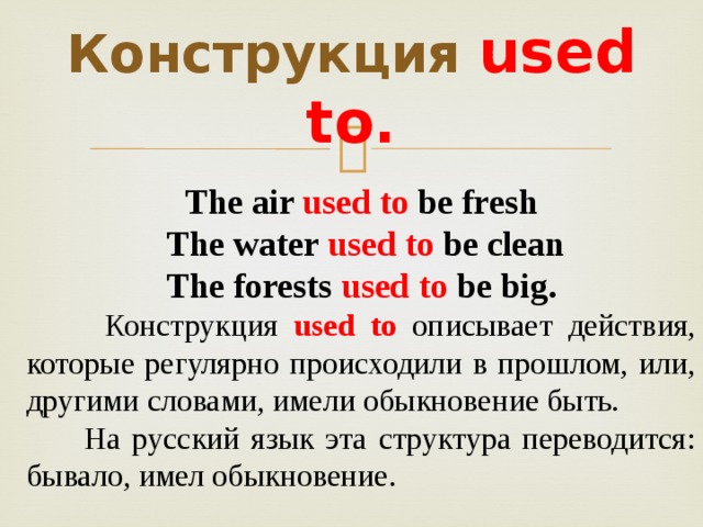 Конструкция  used to. The air used to be fresh  The water used to be clean The forests used to be big.  Конструкция used to  описывает действия, которые регулярно происходили в прошлом, или, другими словами, имели обыкновение быть.  На русский язык эта структура переводится: бывало, имел обыкновение. 