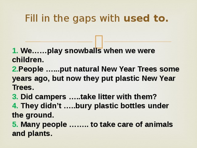 Fill in the gaps with used to.    1. We……play snowballs when we were children. 2. People …...put natural New Year Trees some years ago, but now they put plastic New Year Trees. 3. Did campers …..take litter with them? 4. They didn’t …..bury plastic bottles under the ground. 5. Many people …….. to take care of animals and plants. 