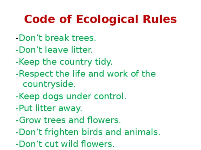 Code of Ecological Rules - Don’t break trees. -Don’t leave litter. -Keep the country tidy. -Respect the life and work of the countryside. -Keep dogs under control. -Put litter away. -Grow trees and flowers. -Don’t frighten birds and animals. -Don’t cut wild flowers. 