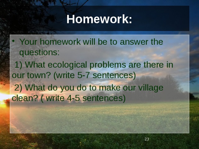 Homework: Your homework will be to answer the questions:  1) What ecological problems are there in our town? (write 5-7 sentences)  2) What do you do to make our village clean? ( write 4-5 sentences)  