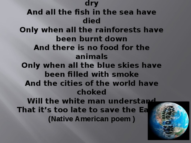 Only when all the rivers have run dry And all the fish in the sea have died Only when all the rainforests have been burnt down And there is no food for the animals Only when all the blue skies have been filled with smoke And the cities of the world have choked Will the white man understand That it’s too late to save the Earth. (Native American poem ) 