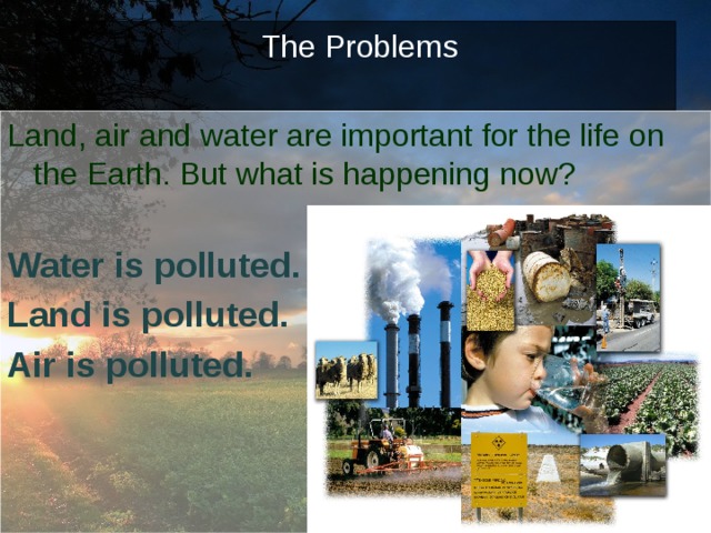   The Problems    Land, air and water are important for the life on the Earth. But what is happening now?  Water is polluted. Land is polluted. Air is polluted.  