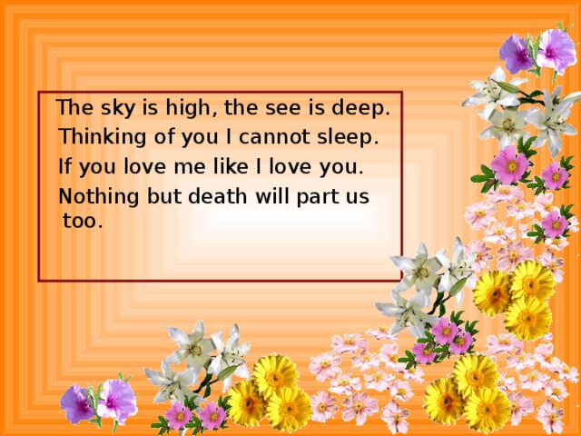 The sky is high, the see is deep.  Thinking of you I cannot sleep.  If you love me like I love you.  Nothing but death will part us too.