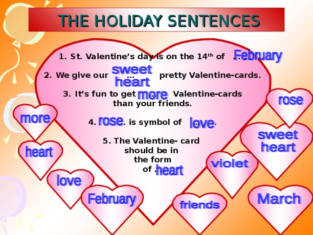 THE HOLIDAY SENTENCES St. Valentine’s day is on the 14 th of … .  We give our … pretty Valentine-cards.  It’s fun to get … Valentine-cards than your friends.  4. … is symbol of … .  5. The Valentine- card should be in the form  of ….