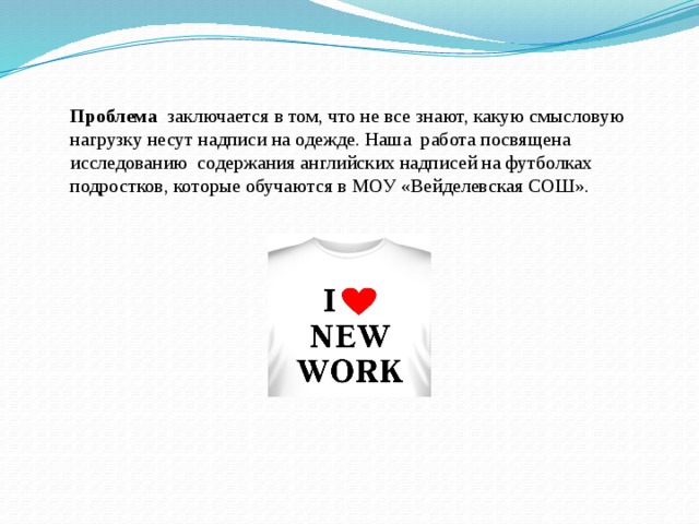 Проблема заключается в том, что не все знают, какую смысловую нагрузку несут надписи на одежде. Наша работа посвящена исследованию содержания английских надписей на футболках подростков, которые обучаются в МОУ «Вейделевская СОШ».