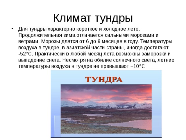 Климат тундры Для тундры характерно короткое и холодное лето. Продолжительная зима отличается сильными морозами и ветрами. Морозы длятся от 6 до 9 месяцев в году. Температуры воздуха в тундре, в азиатской части страны, иногда достигают -52°С. Практически в любой месяц лета возможны заморозки и выпадение снега. Несмотря на обилие солнечного света, летние температуры воздуха в тундре не превышают +10°С 