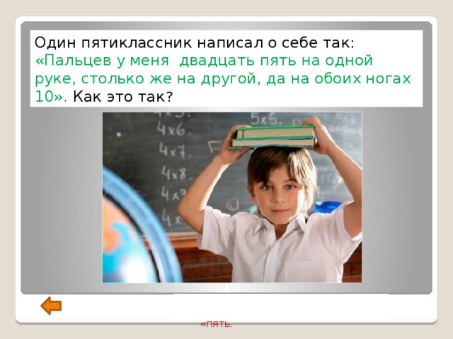 Один пятиклассник написал о себе так: «Пальцев у меня двадцать пять на одной руке, столько же на другой, да на обоих ногах 10». Как это так ? Ученик забыл поставить двоеточие  между словами «двадцать» и «пять. 