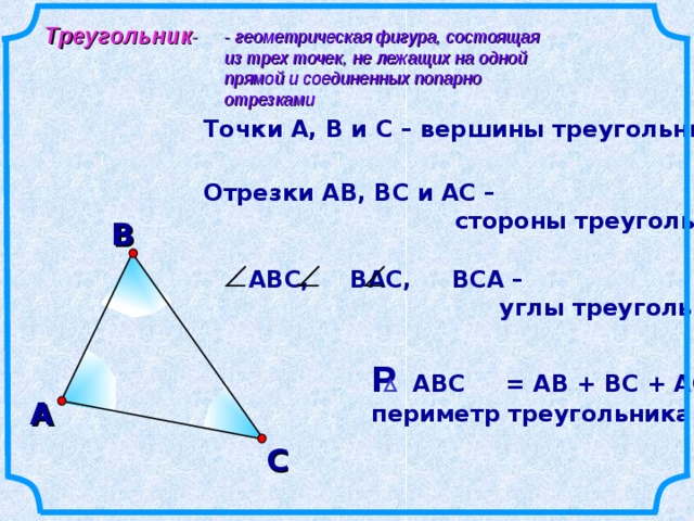 Треугольник - - геометрическая фигура, состоящая из трех точек, не лежащих на одной прямой и соединенных попарно отрезками Точки А, В и С – вершины треугольника Отрезки АВ, ВС и АС –  стороны треугольника В АВС, ВАС, ВСА –  углы треугольника Р АВС = АВ + ВС + АС периметр треугольника А С 