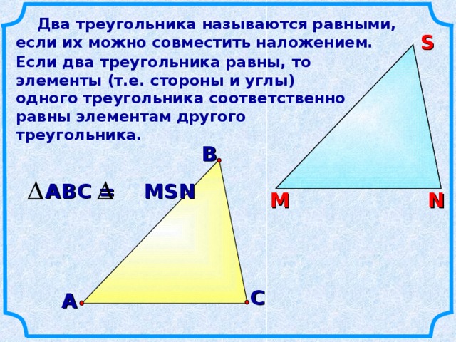 Два треугольника называются равными, если их можно совместить наложением. S S Если два треугольника равны, то элементы (т.е. стороны и углы) одного треугольника соответственно равны элементам другого треугольника.  В АВС = MSN N М N М С А 