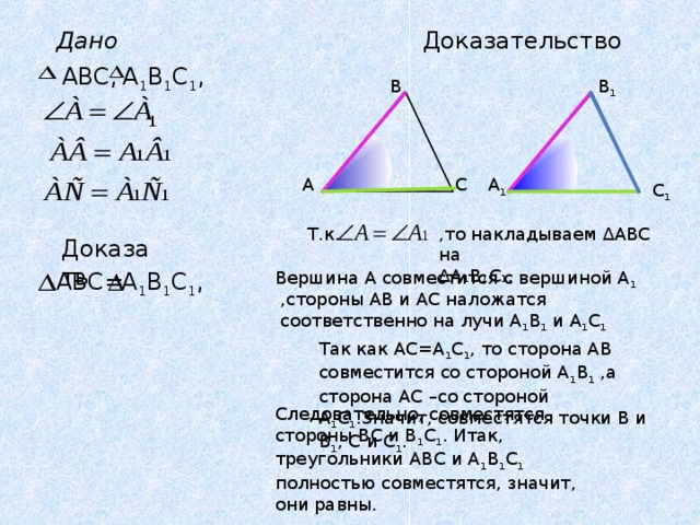 Доказательство Дано А 1 В 1 С 1 , ABC, В В 1 А С А 1 С 1 ,то накладываем ∆АВС на ∆ А₁В₁С₁. Т.к. Доказать А 1 В 1 С 1 , ABC= Вершина А совместится с вершиной А 1 ,стороны АВ и АС наложатся соответственно на лучи А 1 В 1 и А 1 С 1 Так как АС=А 1 С 1 , то сторона АВ совместится со стороной А 1 В 1 ,а сторона АС –со стороной А 1 С 1 .Значит, совместятся точки В и В 1 , С и С 1 . Следовательно, совместятся стороны ВС и В 1 С 1 . Итак, треугольники АВС и А 1 В 1 С 1 полностью совместятся, значит, они равны. 
