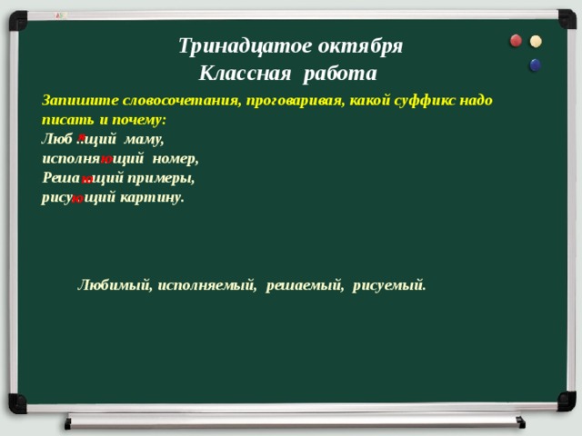 Тринадцатое октября  Классная работа Запишите словосочетания, проговаривая, какой суффикс надо писать и почему: Люб ..щий маму, исполня.. щий номер, Реша ..щий примеры, рису.. щий картину.  я ю ю ю Любимый, исполняемый, решаемый, рисуемый. 