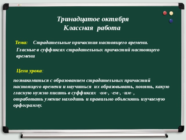 Тринадцатое октября  Классная работа Тема: Страдательные причастия настоящего времени.  Гласные в суффиксах страдательных причастий настоящего времени Цели урока : познакомиться с образованием страдательных причастий  настоящего времени и научиться их образовывать, понять, какую гласную нужно писать в суффиксах  -ом-, -ем-, -им- ,  отработать умение находить и правильно объяснять изучаемую орфограмму. 