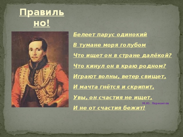 Правильно! Белеет парус одинокий В тумане моря голубом Что ищет он в стране далёкой? Что кинул он в краю родном? Играют волны, ветер свищет, И мачта гнётся и скрипит, Увы, он счастия не ищет, И не от счастия бежит! М.Ю. Лермонтов 