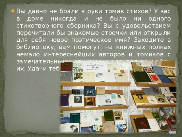 Вы давно не брали в руки томик стихов? У вас в доме никогда и не было ни одного стихотворного сборника? Вы с удовольствием перечитали бы знакомые строчки или открыли для себя новое поэтическое имя? Заходите в библиотеку, вам помогут, на книжных полках немало интереснейших авторов и томиков с замечательными стихами, надо только найти их. Удачи тебе, читатель! 