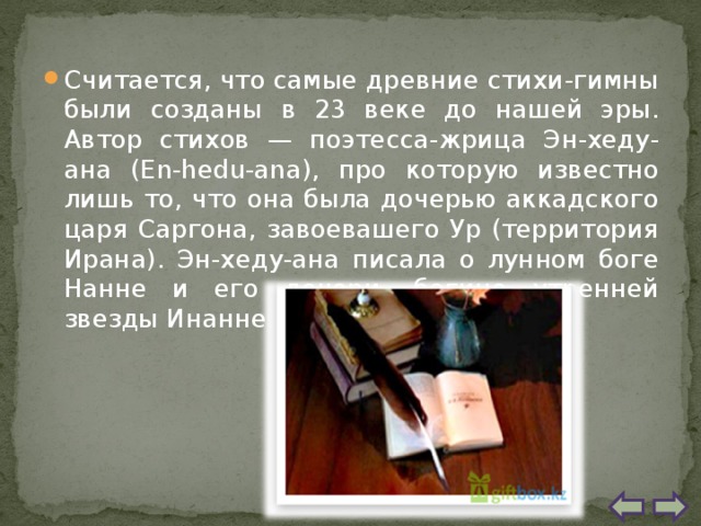 Считается, что самые древние стихи-гимны были созданы в 23 веке до нашей эры. Автор стихов — поэтесса-жрица Эн-хеду-ана (En-hedu-ana), про которую известно лишь то, что она была дочерью аккадского царя Саргона, завоевашего Ур (территория Ирана). Эн-хеду-ана писала о лунном боге Нанне и его дочери, богине утренней звезды Инанне. 