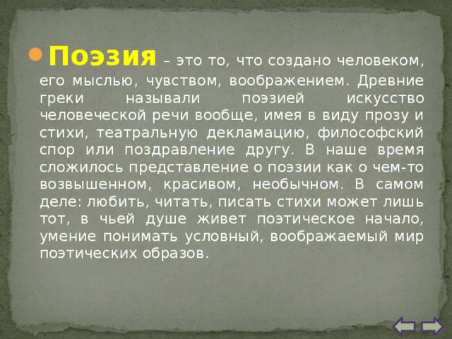 Поэзия – это то, что создано человеком, его мыслью, чувством, воображением. Древние греки называли поэзией искусство человеческой речи вообще, имея в виду прозу и стихи, театральную декламацию, философский спор или поздравление другу. В наше время сложилось представление о поэзии как о чем-то возвышенном, красивом, необычном. В самом деле: любить, читать, писать стихи может лишь тот, в чьей душе живет поэтическое начало, умение понимать условный, воображаемый мир поэтических образов. 