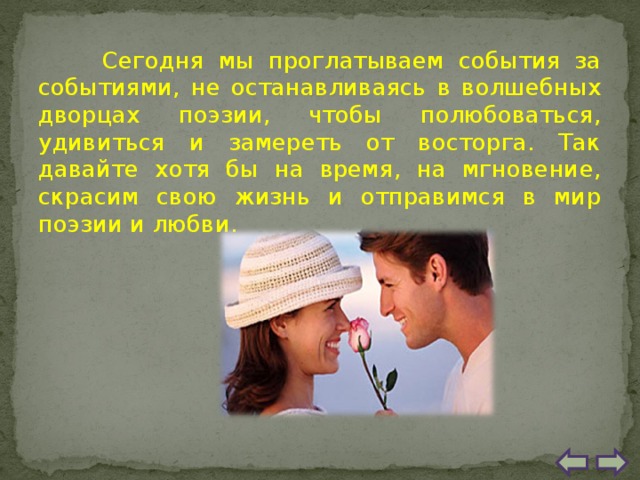 Сегодня мы проглатываем события за событиями, не останавливаясь в волшебных дворцах поэзии, чтобы полюбоваться, удивиться и замереть от восторга. Так давайте хотя бы на время, на мгновение, скрасим свою жизнь и отправимся в мир поэзии и любви. 
