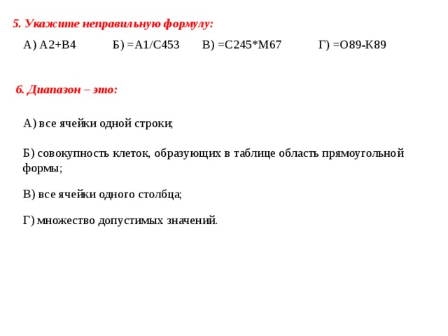 5. Укажите неправильную формулу: А) А2+В4 Б) =А1/С453 В) =С245*М67 Г) =О89-К89 6. Диапазон – это:   А) все ячейки одной строки;   Б) совокупность клеток, образующих в таблице область прямоугольной формы;   В) все ячейки одного столбца; Г) множество допустимых значений. 