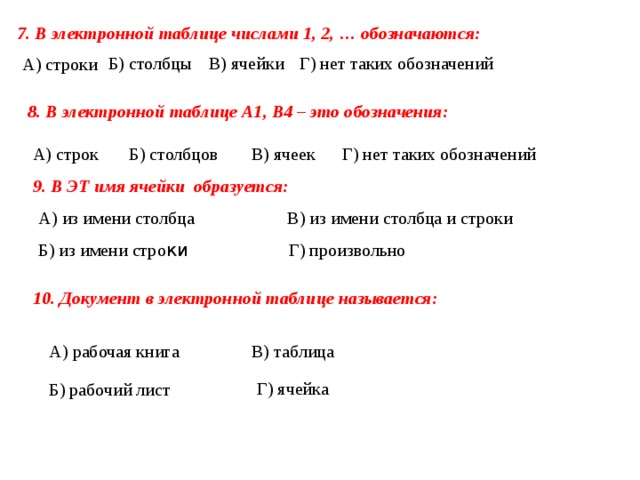 7. В электронной таблице числами 1, 2, … обозначаются: В) ячейки Б) столбцы Г) нет таких обозначений А) строки 8. В электронной таблице А1, В4 – это обозначения: Г) нет таких обозначений Б) столбцов В) ячеек А) строк 9. В ЭТ имя ячейки  образуется: А) из имени столбца  В) из имени столбца и строки Б) из имени стро ки Г) произвольно 10. Документ в электронной таблице называется: А) рабочая книга В) таблица Г) ячейка Б) рабочий лист 