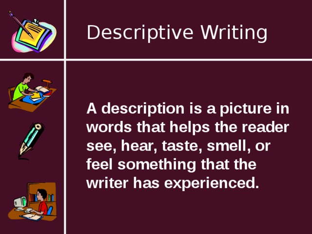Descriptive Writing A description is a picture in words that helps the reader see, hear, taste, smell, or feel something that the writer has experienced. 