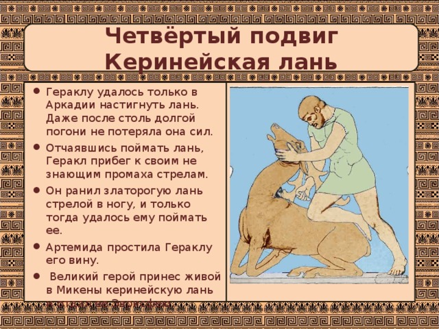 Четвёртый подвиг  Керинейская лань Гераклу удалось только в Аркадии настигнуть лань. Даже после столь долгой погони не потеряла она сил. Отчаявшись поймать лань, Геракл прибег к своим не знающим промаха стрелам. Он ранил златорогую лань стрелой в ногу, и только тогда удалось ему поймать ее. Артемида простила Гераклу его вину.  Великий герой принес живой в Микены керинейскую лань и отдал ее Эврисфею. 