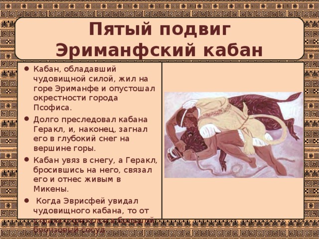Пятый подвиг  Эриманфский кабан Кабан, обладавший чудовищной силой, жил на горе Эриманфе и опустошал окрестности города Псофиса. Долго преследовал кабана Геракл, и, наконец, загнал его в глубокий снег на вершине горы. Кабан увяз в снегу, а Геракл, бросившись на него, связал его и отнес живым в Микены.  Когда Эврисфей увидал чудовищного кабана, то от страха спрятался в большой бронзовый сосуд. 