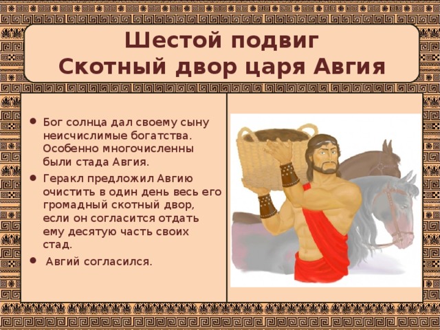 Шестой подвиг  Скотный двор царя Авгия   Бог солнца дал своему сыну неисчислимые богатства. Особенно многочисленны были стада Авгия. Геракл предложил Авгию очистить в один день весь его громадный скотный двор, если он согласится отдать ему десятую часть своих стад.  Авгий согласился. 