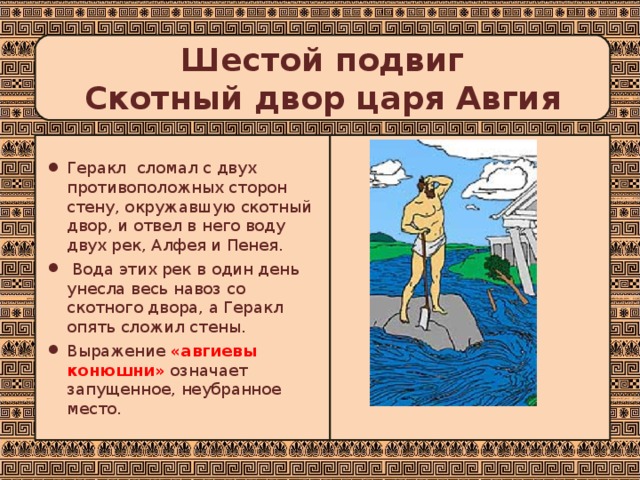 Шестой подвиг  Скотный двор царя Авгия Геракл сломал с двух противоположных сторон стену, окружавшую скотный двор, и отвел в него воду двух рек, Алфея и Пенея.  Вода этих рек в один день унесла весь навоз со скотного двора, а Геракл опять сложил стены. Выражение «авгиевы конюшни»  означает запущенное, неубранное место. 