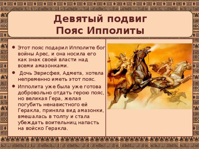  Девятый подвиг  Пояс Ипполиты   Этот пояс подарил Ипполите бог войны Арес, и она носила его как знак своей власти над всеми амазонками.  Дочь Эврисфея, Адмета, хотела непременно иметь этот пояс. Ипполита уже была уже готова добровольно отдать герою пояс, но великая Гера, желая погубить ненавистного ей Геракла, приняла вид амазонки, вмешалась в толпу и стала убеждать воительниц напасть на войско Геракла. 