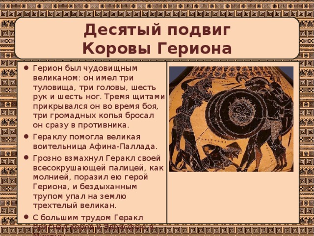 Десятый подвиг  Коровы Гериона Герион был чудовищным великаном: он имел три туловища, три головы, шесть рук и шесть ног. Тремя щитами прикрывался он во время боя, три громадных копья бросал он сразу в противника. Гераклу помогла великая воительница Афина-Паллада. Грозно взмахнул Геракл своей всесокрушающей палицей, как молнией, поразил ею герой Гериона, и бездыханным трупом упал на землю трехтелый великан. С большим трудом Геракл пригнал коров к Эврисфею в Микены.  