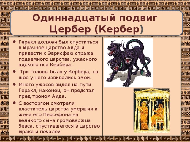  Одиннадцатый подвиг  Цербер (Кербер )   Геракл должен был спуститься в мрачное царство Аида и привести к Эврисфею стража подземного царства, ужасного адского пса Кербера.  Три головы было у Кербера, на шее у него извивались змеи. Много ужасов видел на пути Геракл; наконец, он предстал пред троном Аида. С восторгом смотрели властитель царства умерших и жена его Персефона на великого сына громовержца Зевса, спустившегося в царство мрака и печалей. 