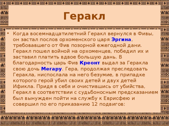 Геракл Когда восемнадцатилетний Геракл вернулся в Фивы, он застал послов орхоменского царя  Эргина , требовавшего от Фив позорной ежегодной дани. Геракл пошел войной на орхоменцев, победил их и заставил платить вдвое большую дань. В благодарность царь Фив  Креонт  выдал за Геракла свою дочь  Мегару . Гера, продолжая преследовать Геракла, ниспослала на него безумие, в припадке которого герой убил своих детей и двух детей Ификла. Придя в себя и очистившись от убийства, Геракл в соответствии с судьбоносным предсказанием был вынужден пойти на службу к Еврисфею и совершил по его приказанию 12 подвигов:  