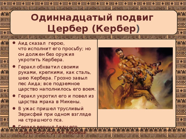 Одиннадцатый подвиг  Цербер (Кербер ) Аид сказал герою,  что исполнит его просьбу; но он должен без оружия укротить Кербера. Геракл обхватил своими руками, крепкими, как сталь, шею Кербера. Грозно завыл пес Аида; все подземное царство наполнилось его воем. Геракл укротил его и повел из царства мрака в Микены. В ужас пришел трусливый Эврисфей при одном взгляде на страшного пса. Геракл вернул Аиду его страшного стража Кербера.   
