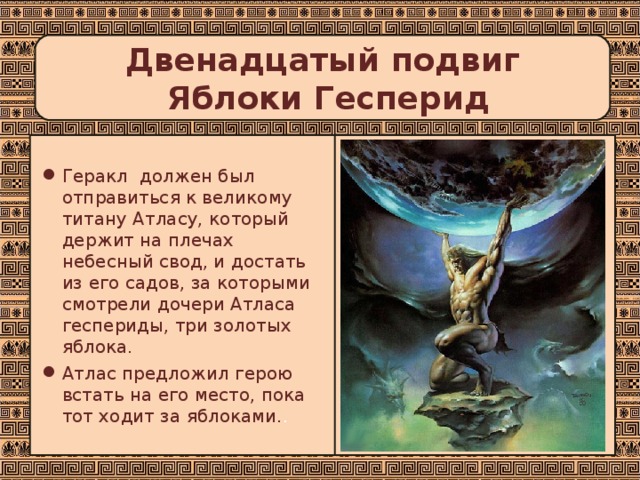 Двенадцатый подвиг  Яблоки Гесперид Геракл должен был отправиться к великому титану Атласу, который держит на плечах небесный свод, и достать из его садов, за которыми смотрели дочери Атласа геспериды, три золотых яблока. Атлас предложил герою встать на его место, пока тот ходит за яблоками. . 