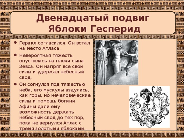 Двенадцатый подвиг  Яблоки Гесперид Геракл согласился. Он встал на место Атласа. Невероятная тяжесть опустилась на плечи сына Зевса. Он напряг все свои силы и удержал небесный свод. Он согнулся под тяжестью неба, его мускулы вздулись, как горы, но нечеловеческие силы и помощь богини Афины дали ему возможность держать небесный свод до тех пор, пока не вернулся Атлас с тремя золотыми яблоками. . 