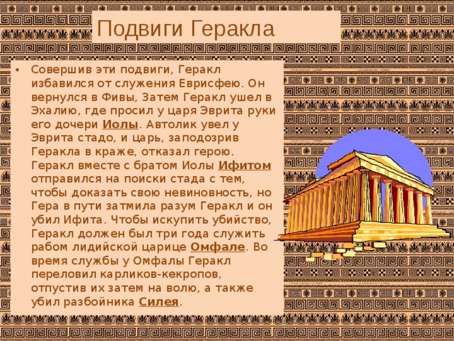 Подвиги Геракла Совершив эти подвиги, Геракл избавился от служения Еврисфею. Он вернулся в Фивы, Затем Геракл ушел в Эхалию, где просил у царя Эврита руки его дочери  Иолы . Автолик увел у Эврита стадо, и царь, заподозрив Геракла в краже, отказал герою. Геракл вместе с братом Иолы  Ифитом отправился на поиски стада с тем, чтобы доказать свою невиновность, но Гера в пути затмила разум Геракл и он убил Ифита. Чтобы искупить убийство, Геракл должен был три года служить рабом лидийской царице  Омфале . Во время службы у Омфалы Геракл переловил карликов-кекропов, отпустив их затем на волю, а также убил разбойника  Силея . 