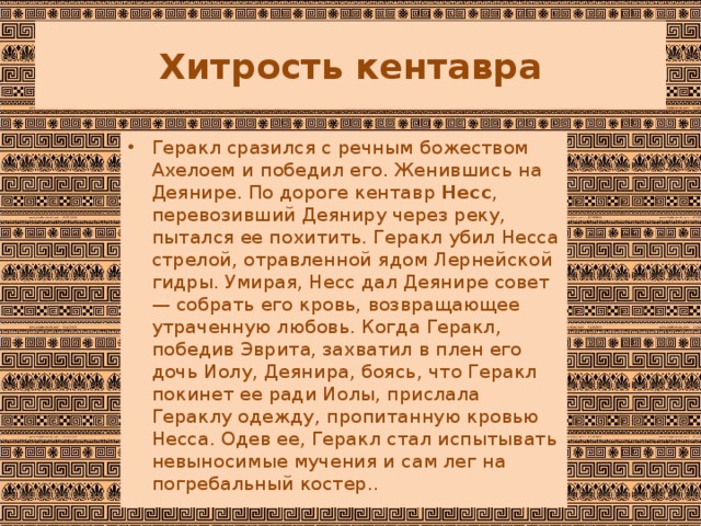 Хитрость кентавра Геракл сразился с речным божеством Ахелоем и победил его. Женившись на Деянире. По дороге кентавр  Несс , перевозивший Деяниру через реку, пытался ее похитить. Геракл убил Несса стрелой, отравленной ядом Лернейской гидры. Умирая, Несс дал Деянире совет — собрать его кровь, возвращающее утраченную любовь. Когда Геракл, победив Эврита, захватил в плен его дочь Иолу, Деянира, боясь, что Геракл покинет ее ради Иолы, прислала Гераклу одежду, пропитанную кровью Несса. Одев ее, Геракл стал испытывать невыносимые мучения и сам лег на погребальный костер.. 