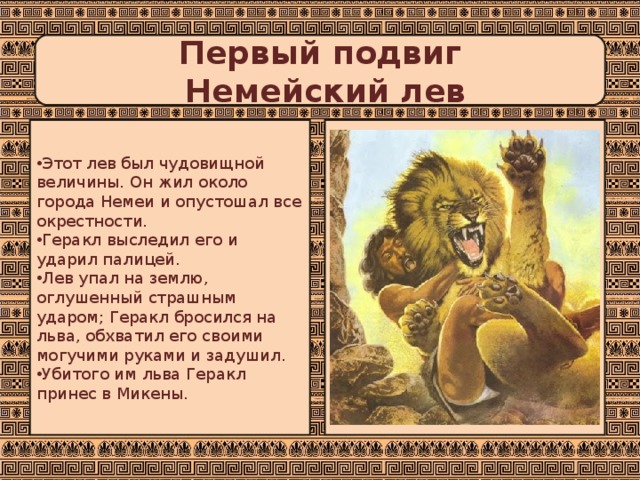 Первый подвиг  Немейский лев Этот лев был чудовищной величины. Он жил около города Немеи и опустошал все окрестности. Геракл выследил его и ударил палицей. Лев упал на землю, оглушенный страшным ударом; Геракл бросился на льва, обхватил его своими могучими руками и задушил. Убитого им льва Геракл принес в Микены. 