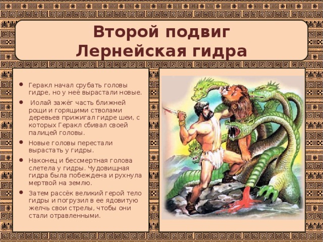 Второй подвиг  Лернейская гидра Геракл начал срубать головы гидре, но у неё вырастали новые.  Иолай зажёг часть ближней рощи и горящими стволами деревьев прижигал гидре шеи, с которых Геракл сбивал своей палицей головы. Новые головы перестали вырастать у гидры. Наконец и бессмертная голова слетела у гидры. Чудовищная гидра была побеждена и рухнула мертвой на землю. Затем рассёк великий герой тело гидры и погрузил в ее ядовитую желчь свои стрелы, чтобы они стали отравленными. 