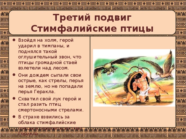 Третий подвиг  Стимфалийские птицы Взойдя на холм, герой ударил в тимпаны, и поднялся такой оглушительный звон, что птицы громадной стаей взлетели над лесом. Они дождем сыпали свои острые, как стрелы, перья на землю, но не попадали перья Геракла. Схватил свой лук герой и стал разить птиц смертоносными стрелами. В страхе взвились за облака стимфалийские птицы и скрылись из глаз Геракла. 