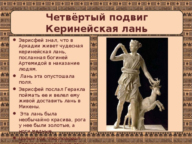  Четвёртый подвиг  Керинейская лань   Эврисфей знал, что в Аркадии живет чудесная керинейская лань, посланная богиней Артемидой в наказание людям.  Лань эта опустошала поля. Эврисфей послал Геракла поймать ее и велел ему живой доставить лань в Микены.  Эта лань была необычайно красива, рога у нее были золотые, а ноги медные. Целый год преследовал Геракл керинейскую лань. 